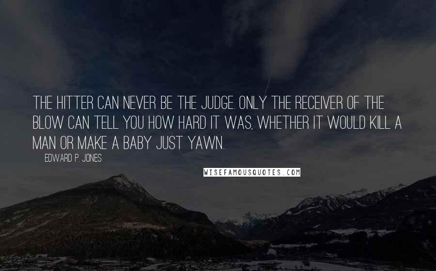 Edward P. Jones Quotes: The hitter can never be the judge. Only the receiver of the blow can tell you how hard it was, whether it would kill a man or make a baby just yawn.