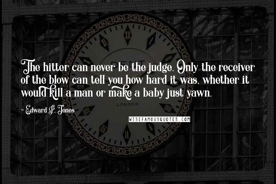 Edward P. Jones Quotes: The hitter can never be the judge. Only the receiver of the blow can tell you how hard it was, whether it would kill a man or make a baby just yawn.