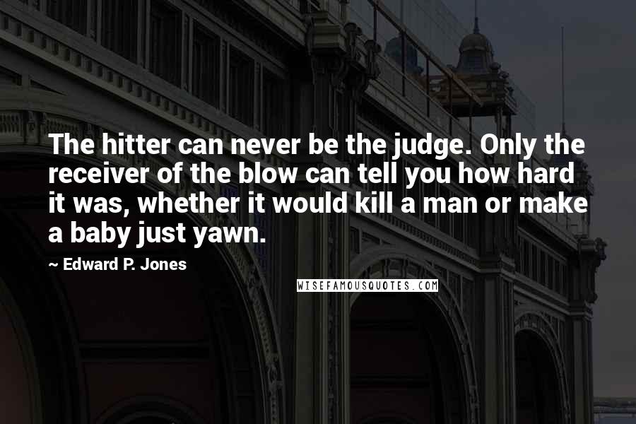 Edward P. Jones Quotes: The hitter can never be the judge. Only the receiver of the blow can tell you how hard it was, whether it would kill a man or make a baby just yawn.