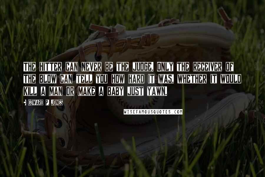 Edward P. Jones Quotes: The hitter can never be the judge. Only the receiver of the blow can tell you how hard it was, whether it would kill a man or make a baby just yawn.