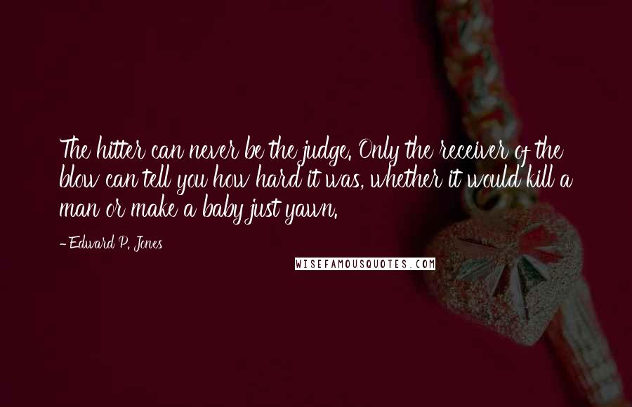 Edward P. Jones Quotes: The hitter can never be the judge. Only the receiver of the blow can tell you how hard it was, whether it would kill a man or make a baby just yawn.