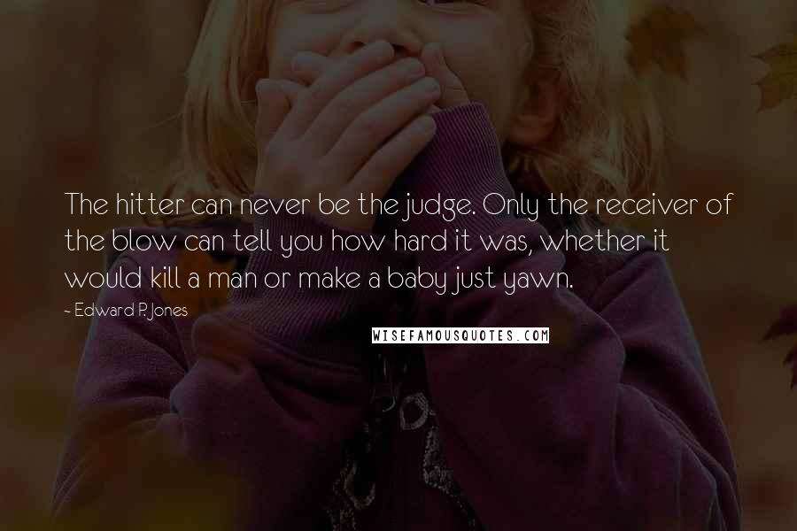 Edward P. Jones Quotes: The hitter can never be the judge. Only the receiver of the blow can tell you how hard it was, whether it would kill a man or make a baby just yawn.