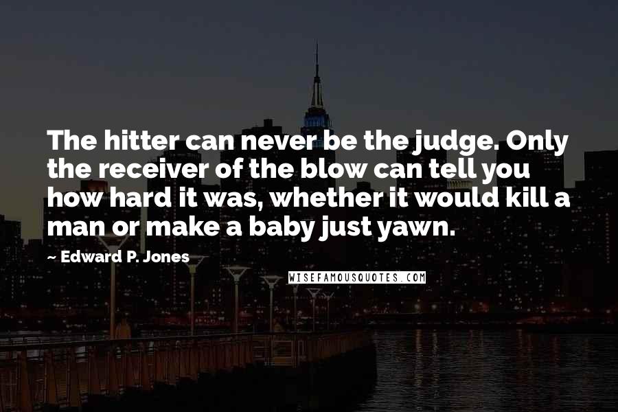 Edward P. Jones Quotes: The hitter can never be the judge. Only the receiver of the blow can tell you how hard it was, whether it would kill a man or make a baby just yawn.