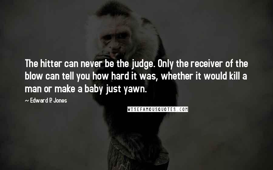 Edward P. Jones Quotes: The hitter can never be the judge. Only the receiver of the blow can tell you how hard it was, whether it would kill a man or make a baby just yawn.