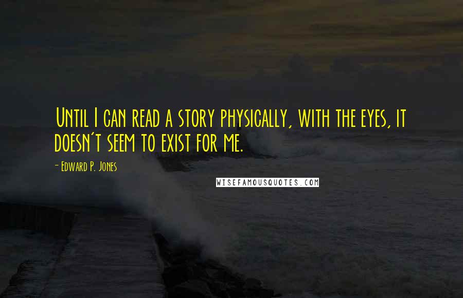 Edward P. Jones Quotes: Until I can read a story physically, with the eyes, it doesn't seem to exist for me.