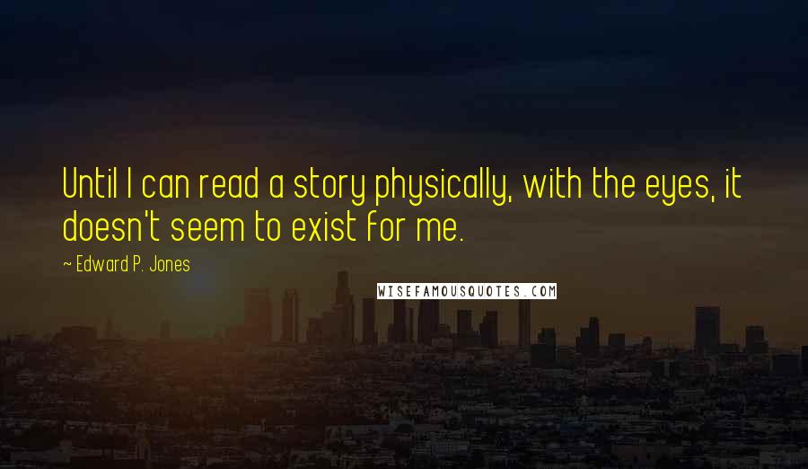 Edward P. Jones Quotes: Until I can read a story physically, with the eyes, it doesn't seem to exist for me.
