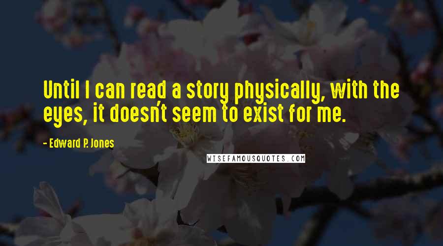 Edward P. Jones Quotes: Until I can read a story physically, with the eyes, it doesn't seem to exist for me.