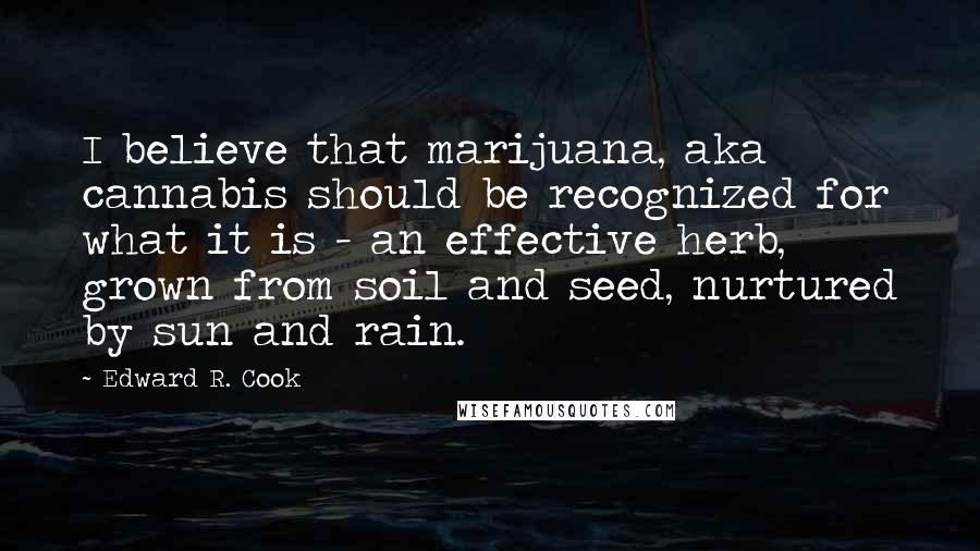 Edward R. Cook Quotes: I believe that marijuana, aka cannabis should be recognized for what it is - an effective herb, grown from soil and seed, nurtured by sun and rain.