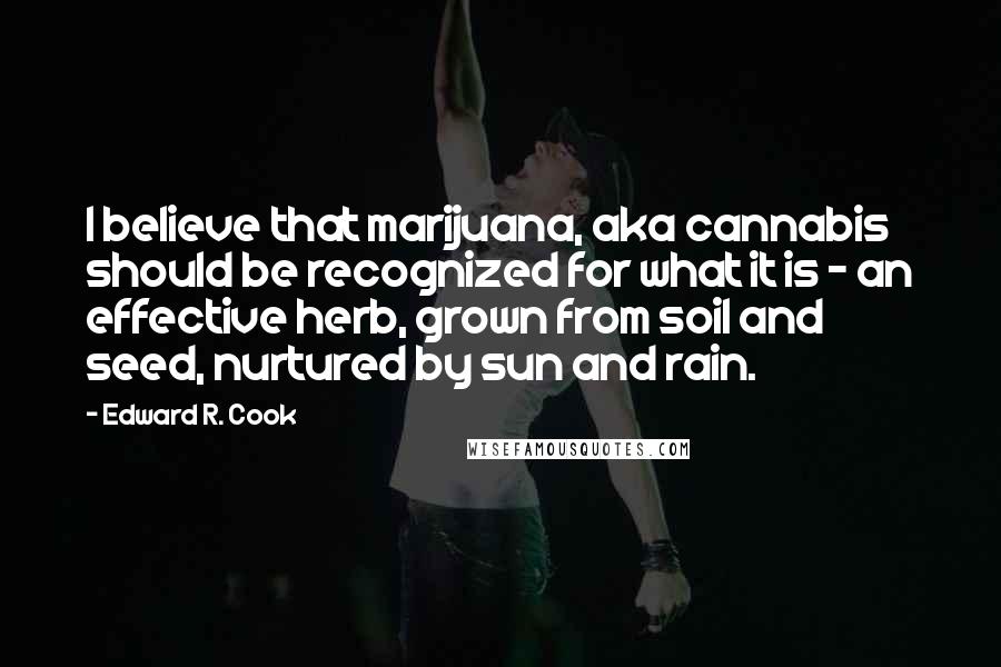 Edward R. Cook Quotes: I believe that marijuana, aka cannabis should be recognized for what it is - an effective herb, grown from soil and seed, nurtured by sun and rain.