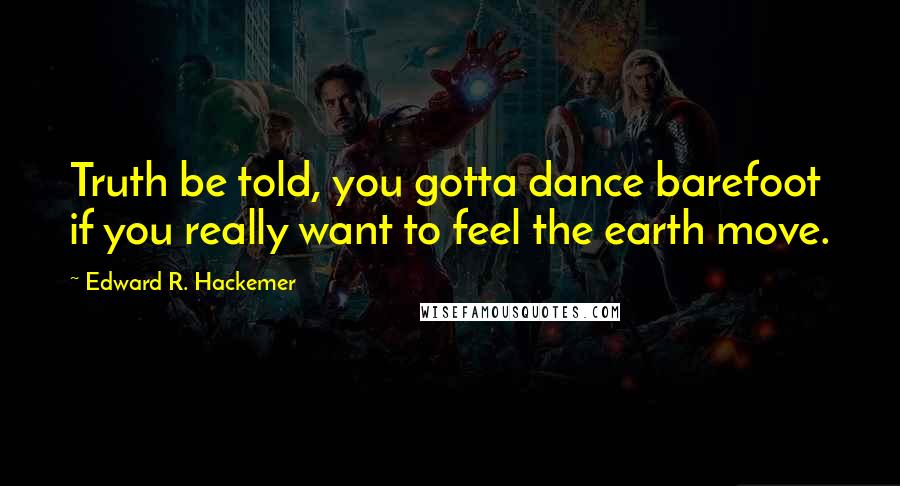 Edward R. Hackemer Quotes: Truth be told, you gotta dance barefoot if you really want to feel the earth move.