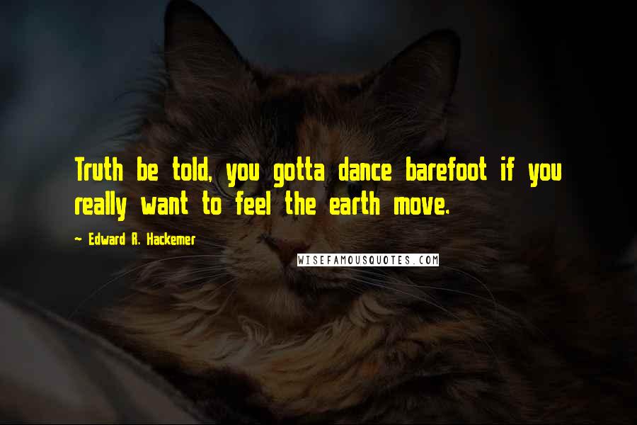 Edward R. Hackemer Quotes: Truth be told, you gotta dance barefoot if you really want to feel the earth move.