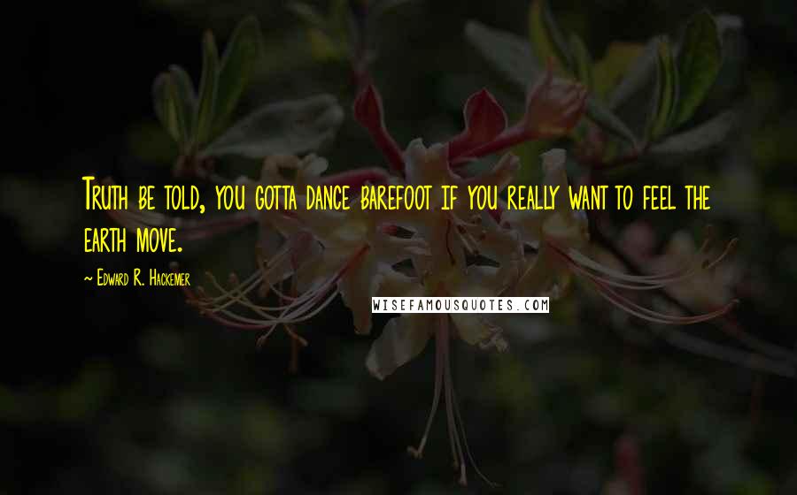Edward R. Hackemer Quotes: Truth be told, you gotta dance barefoot if you really want to feel the earth move.