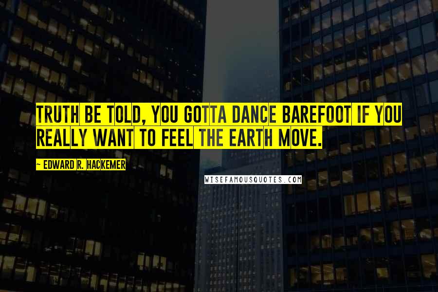 Edward R. Hackemer Quotes: Truth be told, you gotta dance barefoot if you really want to feel the earth move.