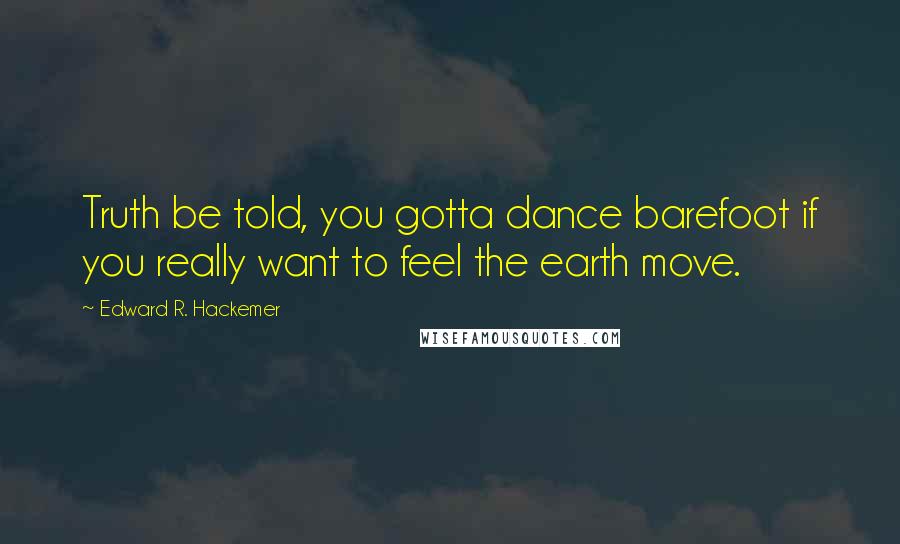 Edward R. Hackemer Quotes: Truth be told, you gotta dance barefoot if you really want to feel the earth move.