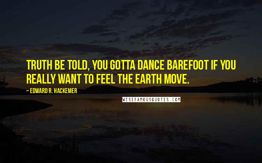 Edward R. Hackemer Quotes: Truth be told, you gotta dance barefoot if you really want to feel the earth move.