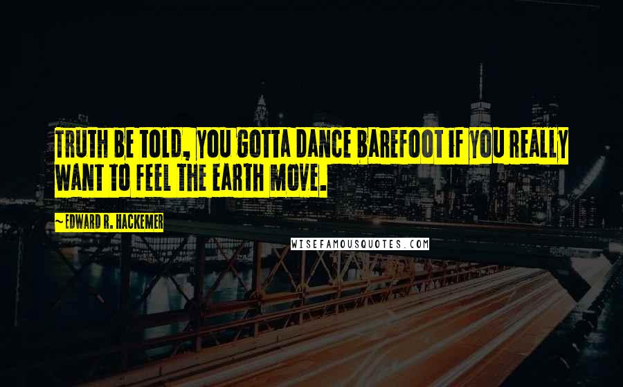 Edward R. Hackemer Quotes: Truth be told, you gotta dance barefoot if you really want to feel the earth move.