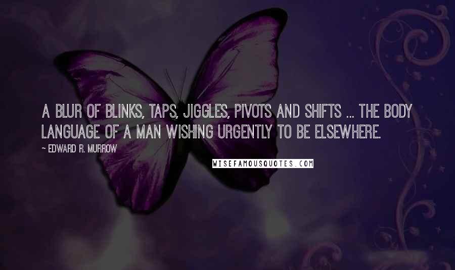 Edward R. Murrow Quotes: A blur of blinks, taps, jiggles, pivots and shifts ... the body language of a man wishing urgently to be elsewhere.