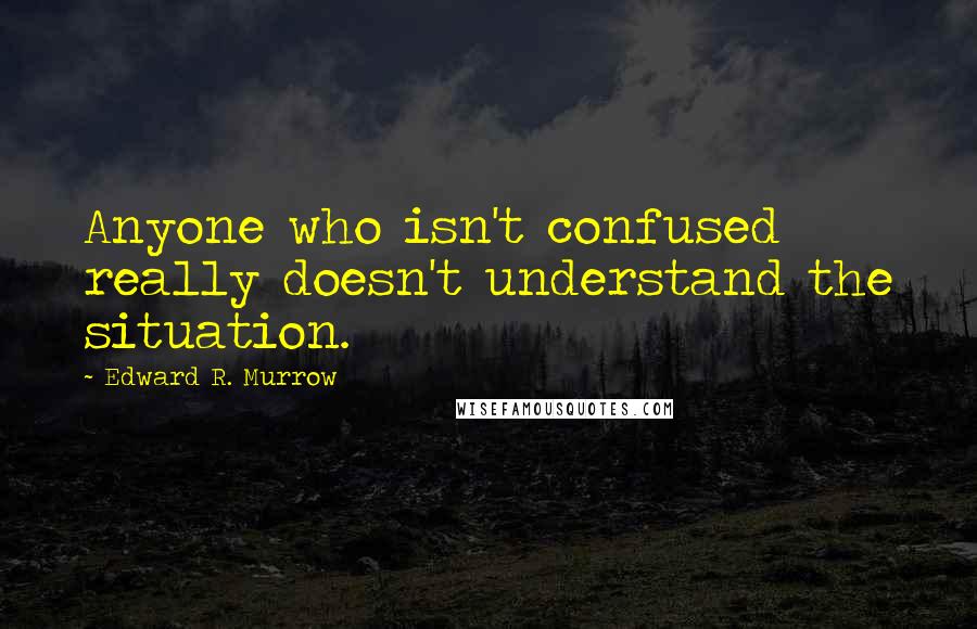 Edward R. Murrow Quotes: Anyone who isn't confused really doesn't understand the situation.