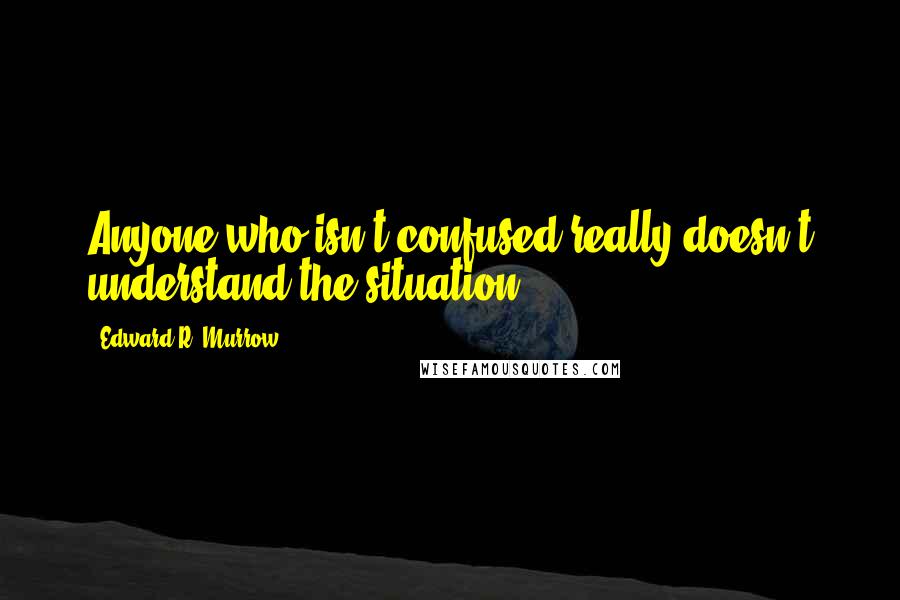 Edward R. Murrow Quotes: Anyone who isn't confused really doesn't understand the situation.