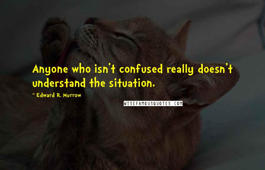 Edward R. Murrow Quotes: Anyone who isn't confused really doesn't understand the situation.