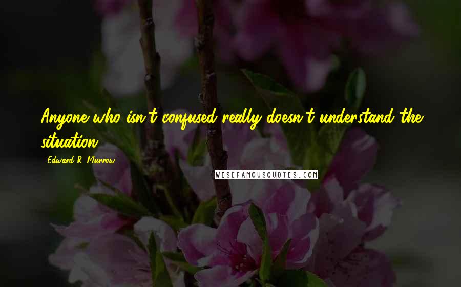 Edward R. Murrow Quotes: Anyone who isn't confused really doesn't understand the situation.