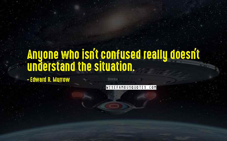 Edward R. Murrow Quotes: Anyone who isn't confused really doesn't understand the situation.