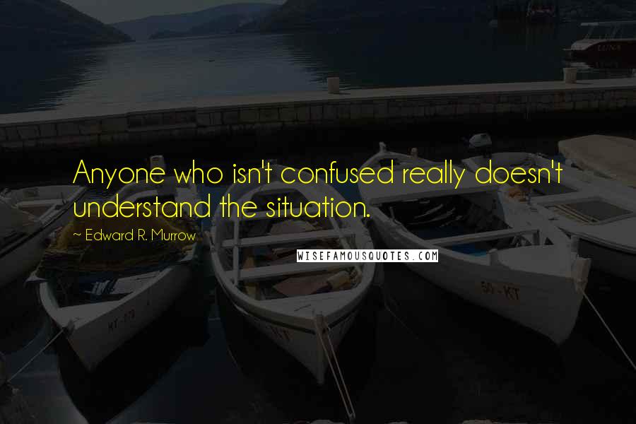 Edward R. Murrow Quotes: Anyone who isn't confused really doesn't understand the situation.