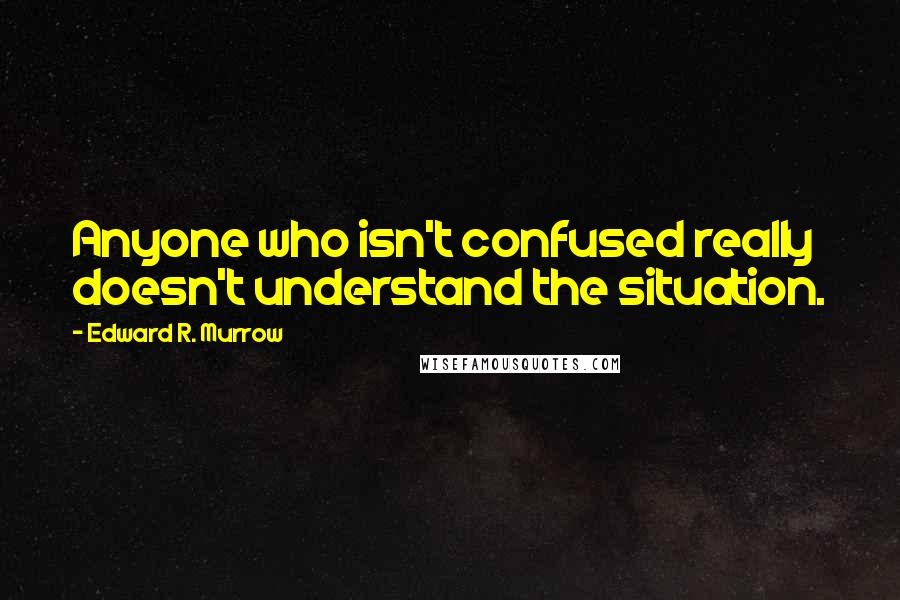 Edward R. Murrow Quotes: Anyone who isn't confused really doesn't understand the situation.