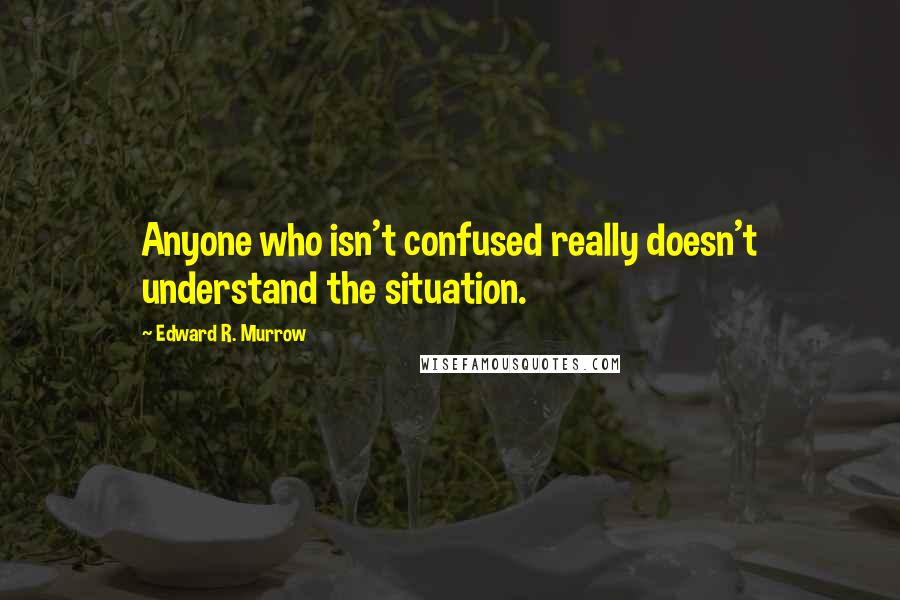 Edward R. Murrow Quotes: Anyone who isn't confused really doesn't understand the situation.