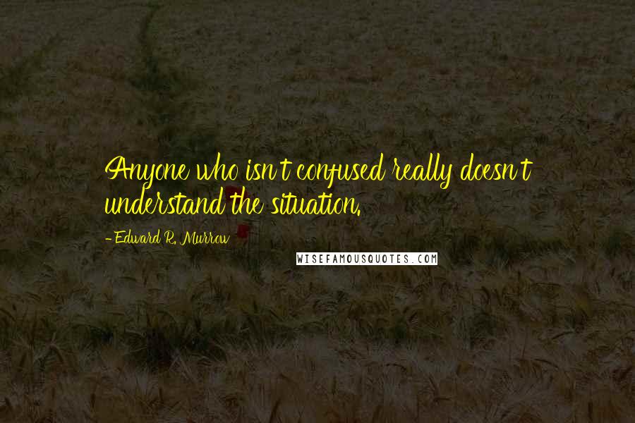 Edward R. Murrow Quotes: Anyone who isn't confused really doesn't understand the situation.