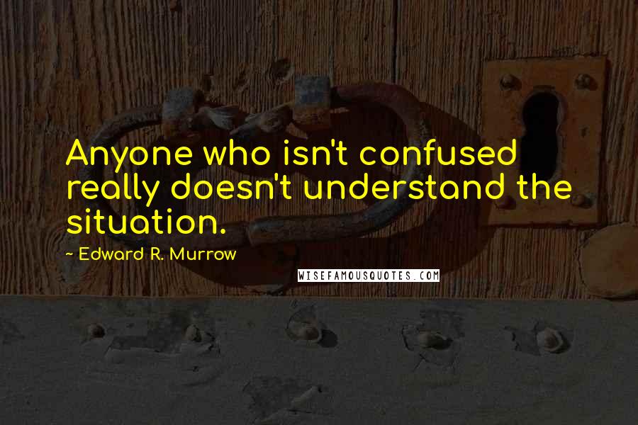 Edward R. Murrow Quotes: Anyone who isn't confused really doesn't understand the situation.