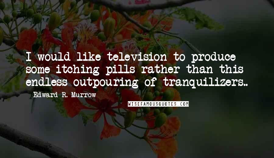 Edward R. Murrow Quotes: I would like television to produce some itching pills rather than this endless outpouring of tranquilizers..