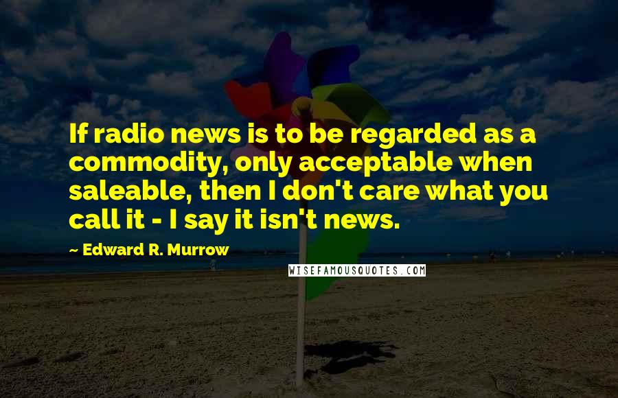 Edward R. Murrow Quotes: If radio news is to be regarded as a commodity, only acceptable when saleable, then I don't care what you call it - I say it isn't news.