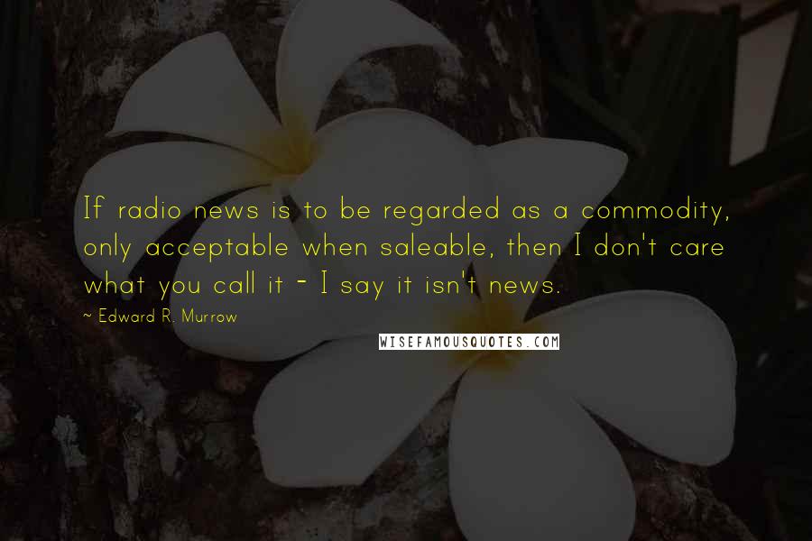 Edward R. Murrow Quotes: If radio news is to be regarded as a commodity, only acceptable when saleable, then I don't care what you call it - I say it isn't news.