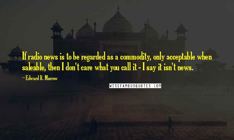 Edward R. Murrow Quotes: If radio news is to be regarded as a commodity, only acceptable when saleable, then I don't care what you call it - I say it isn't news.