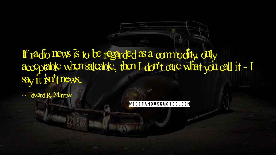 Edward R. Murrow Quotes: If radio news is to be regarded as a commodity, only acceptable when saleable, then I don't care what you call it - I say it isn't news.