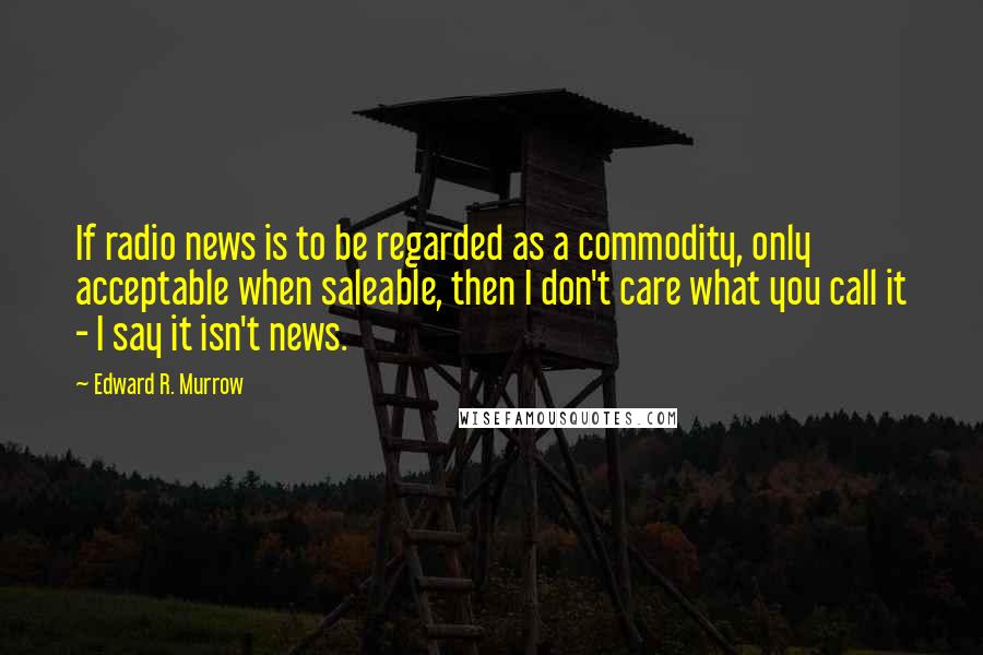 Edward R. Murrow Quotes: If radio news is to be regarded as a commodity, only acceptable when saleable, then I don't care what you call it - I say it isn't news.