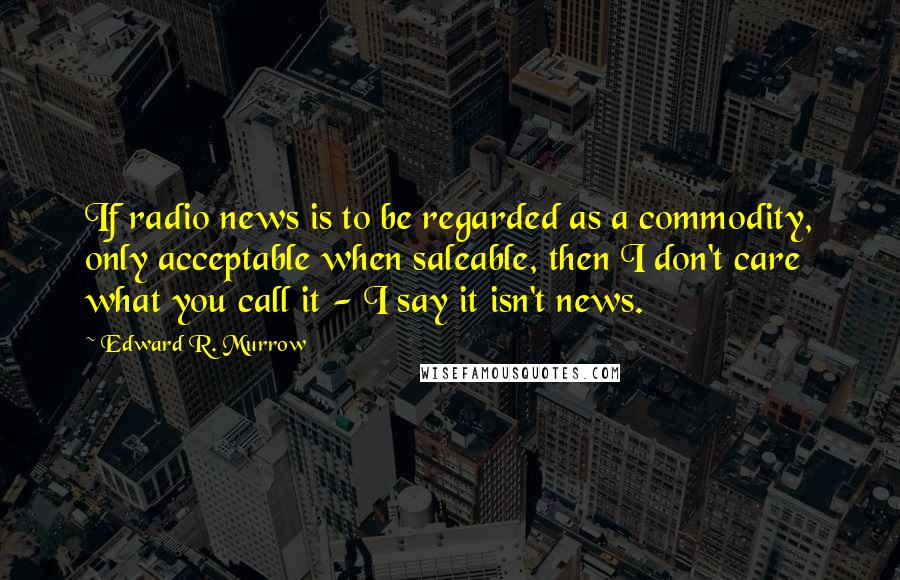 Edward R. Murrow Quotes: If radio news is to be regarded as a commodity, only acceptable when saleable, then I don't care what you call it - I say it isn't news.