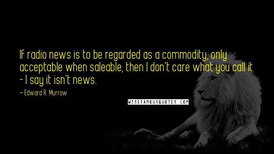 Edward R. Murrow Quotes: If radio news is to be regarded as a commodity, only acceptable when saleable, then I don't care what you call it - I say it isn't news.