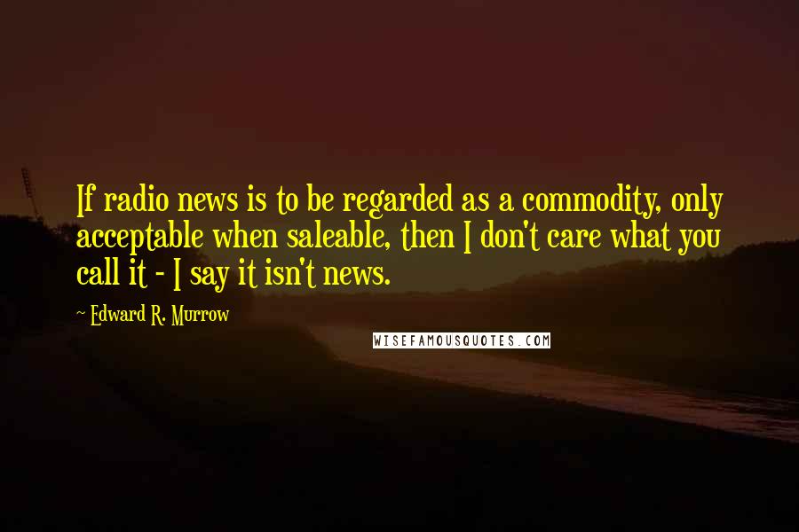 Edward R. Murrow Quotes: If radio news is to be regarded as a commodity, only acceptable when saleable, then I don't care what you call it - I say it isn't news.