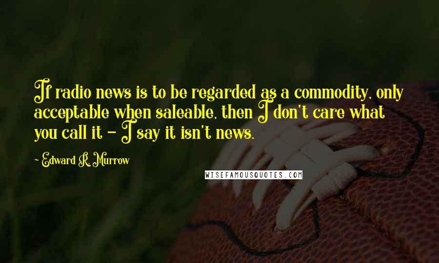 Edward R. Murrow Quotes: If radio news is to be regarded as a commodity, only acceptable when saleable, then I don't care what you call it - I say it isn't news.