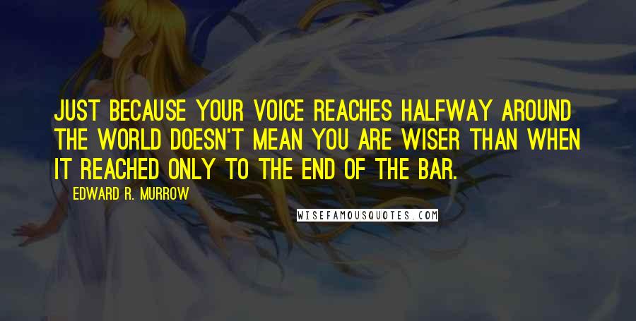 Edward R. Murrow Quotes: Just because your voice reaches halfway around the world doesn't mean you are wiser than when it reached only to the end of the bar.