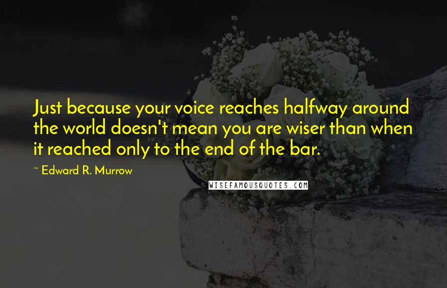 Edward R. Murrow Quotes: Just because your voice reaches halfway around the world doesn't mean you are wiser than when it reached only to the end of the bar.