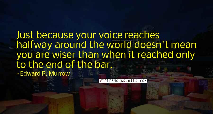 Edward R. Murrow Quotes: Just because your voice reaches halfway around the world doesn't mean you are wiser than when it reached only to the end of the bar.