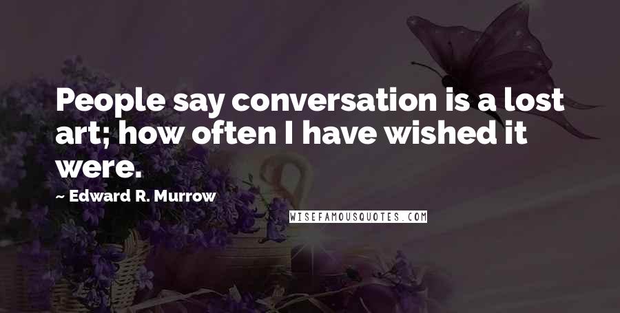 Edward R. Murrow Quotes: People say conversation is a lost art; how often I have wished it were.