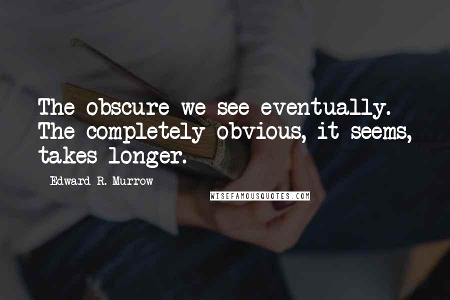 Edward R. Murrow Quotes: The obscure we see eventually. The completely obvious, it seems, takes longer.