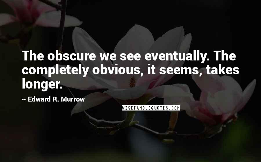 Edward R. Murrow Quotes: The obscure we see eventually. The completely obvious, it seems, takes longer.