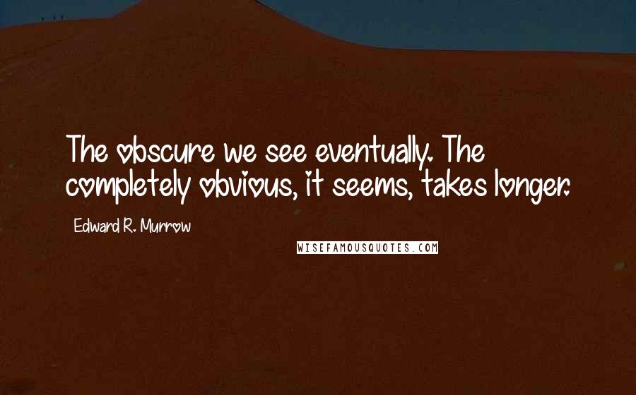 Edward R. Murrow Quotes: The obscure we see eventually. The completely obvious, it seems, takes longer.