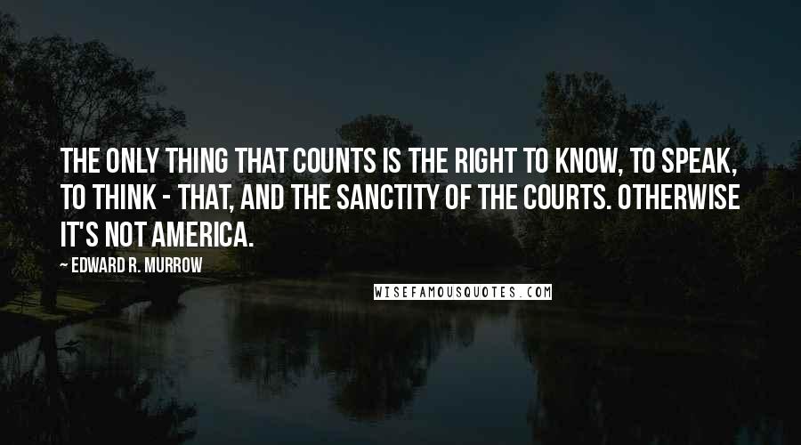 Edward R. Murrow Quotes: The only thing that counts is the right to know, to speak, to think - that, and the sanctity of the courts. Otherwise it's not America.