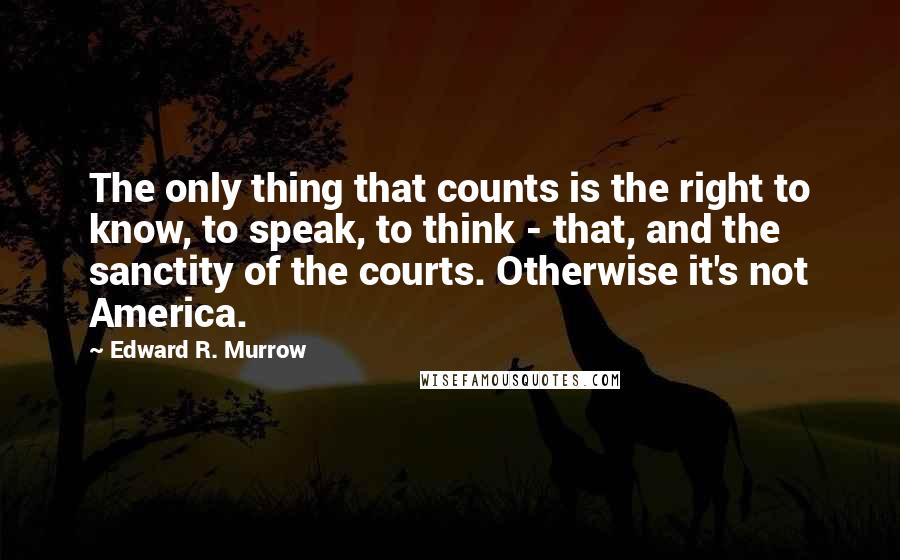 Edward R. Murrow Quotes: The only thing that counts is the right to know, to speak, to think - that, and the sanctity of the courts. Otherwise it's not America.